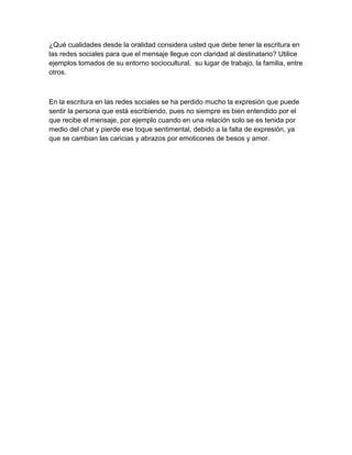 ¿Qué cualidades desde la oralidad considera usted que debe tener la escritura en
las redes sociales para que el mensaje llegue con claridad al destinatario? Utilice
ejemplos tomados de su entorno sociocultural, su lugar de trabajo, la familia, entre
otros.
En la escritura en las redes sociales se ha perdido mucho la expresión que puede
sentir la persona que está escribiendo, pues no siempre es bien entendido por el
que recibe el mensaje, por ejemplo cuando en una relación solo se es tenida por
medio del chat y pierde ese toque sentimental, debido a la falta de expresión, ya
que se cambian las caricias y abrazos por emoticones de besos y amor.
 