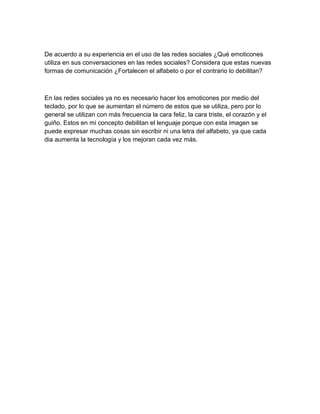 De acuerdo a su experiencia en el uso de las redes sociales ¿Qué emoticones
utiliza en sus conversaciones en las redes sociales? Considera que estas nuevas
formas de comunicación ¿Fortalecen el alfabeto o por el contrario lo debilitan?
En las redes sociales ya no es necesario hacer los emoticones por medio del
teclado, por lo que se aumentan el número de estos que se utiliza, pero por lo
general se utilizan con más frecuencia la cara feliz, la cara triste, el corazón y el
guiño. Estos en mi concepto debilitan el lenguaje porque con esta imagen se
puede expresar muchas cosas sin escribir ni una letra del alfabeto, ya que cada
dia aumenta la tecnología y los mejoran cada vez más.
 