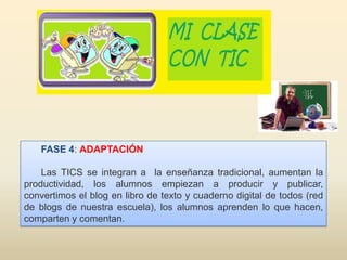 FASE 4: ADAPTACIÓN
Las TICS se integran a la enseñanza tradicional, aumentan la
productividad, los alumnos empiezan a producir y publicar,
convertimos el blog en libro de texto y cuaderno digital de todos (red
de blogs de nuestra escuela), los alumnos aprenden lo que hacen,
comparten y comentan.
 