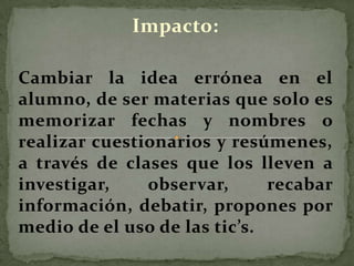 Impacto:
Cambiar la idea errónea en el
alumno, de ser materias que solo es
memorizar fechas y nombres o
realizar cuestionarios y resúmenes,
a través de clases que los lleven a
investigar, observar, recabar
información, debatir, propones por
medio de el uso de las tic’s.