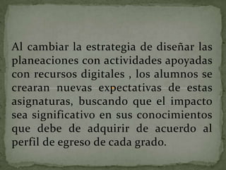 Al cambiar la estrategia de diseñar las
planeaciones con actividades apoyadas
con recursos digitales , los alumnos se
crearan nuevas expectativas de estas
asignaturas, buscando que el impacto
sea significativo en sus conocimientos
que debe de adquirir de acuerdo al
perfil de egreso de cada grado.