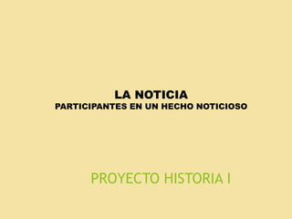 PROYECTO HISTORIA I
LA NOTICIA
PARTICIPANTES EN UN HECHO NOTICIOSO
 