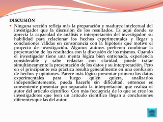 DISCUSIÓN
 Ninguna sección refleja más la preparación y madurez intelectual del
  investigador que la discusión de los resultados. Es aquí donde se
  aprecia la capacidad de análisis e interpretación del investigador, su
  habilidad para relacionar los hechos experimentales y llegar a
  conclusiones válidas en consonancia con la hipótesis que motivo el
  proyecto de investigación. Algunos autores prefieren combinar la
  presentación de los resultados con la discusión de los mismos. Cuando
  el investigador tiene una menta lógica bien entrenada, experiencia
  considerable y sabe redactar con claridad, puede tratar
  simultáneamente la presentación de los datos y su interpretación. Pero
  en el principiante esa práctica resulta generalmente en una confusión
  de hechos y opiniones. Parece más lógico presentar primero los datos
  experimentales       para     luego    quién     quiera,    analizarlos
  independientemente, pueda hacerlo sin dificultad, entonces es
  conveniente presentar por separado la interpretación que realiza el
  autor del artículo científico. Con más frecuencia de lo que se cree los
  investigadores que leen un artículo científico llegan a conclusiones
  diferentes que las del autor.
 