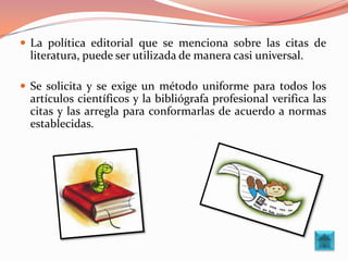  La política editorial que se menciona sobre las citas de
 literatura, puede ser utilizada de manera casi universal.

 Se solicita y se exige un método uniforme para todos los
 artículos científicos y la bibliógrafa profesional verifica las
 citas y las arregla para conformarlas de acuerdo a normas
 establecidas.
 