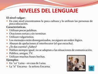 NIVELES DEL LENGUAJE
El nivel vulgar:
 En este nivel encontramos la poca cultura y lo utilizan las personas de
   poca educación.
Características.
 Utilizan pocas palabras.
 Oraciones cortas y sin terminar.
 Utilizan vulgarismos.
 Los mensajes están desorganizados, no siguen un orden lógico.
 Abusan de apelaciones al interlocutor (el que escucha).
 ¿Te das cuenta? ¿Sabes?
 Hablan siempre igual; no se adaptan a las situaciones de comunicación.
 Público, amigos, TV.
 Utilizan muchas frases hechas.
Ejemplos
 En "ca" Luisa - en casa de Luisa.
 La "ti" Encarna - la señora Encarna.
 