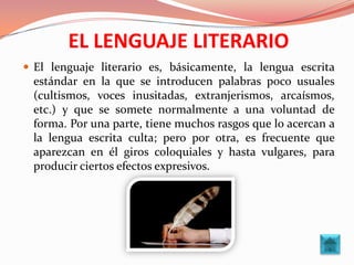 EL LENGUAJE LITERARIO
 El lenguaje literario es, básicamente, la lengua escrita
 estándar en la que se introducen palabras poco usuales
 (cultismos, voces inusitadas, extranjerismos, arcaísmos,
 etc.) y que se somete normalmente a una voluntad de
 forma. Por una parte, tiene muchos rasgos que lo acercan a
 la lengua escrita culta; pero por otra, es frecuente que
 aparezcan en él giros coloquiales y hasta vulgares, para
 producir ciertos efectos expresivos.
 