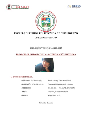 ESCUELA SUPERIOR POLITECNICA DE CHIMBORAZO
UNIDAD DE NIVELACION
CICLO DE NIVELACIÓN: ABRIL 2013
PROYECTO DE INTRODUCCION A LA COMUNICACIÓN CIENTIFICA
1.- DATOS INFORMATIVOS.
- NOMBRES Y APELLIDOS: Karen Aracelly Tobar Armendáriz
- DIRECCIÓN DOMICILIARIA: Colorados 356 y Los Shyris (Ambato)
- TELÉFONO: 032-843-044 CELULAR: 0984780743
- MAIL: karencita_bb1995hotmail.com
- FECHA: Mayo 25 del 2013
Riobamba - Ecuador
 