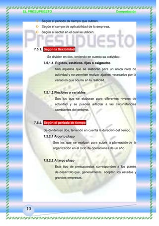 EL PRESUPUESTO Computación
10
 Según la flexibilidad,
 Según el periodo de tiempo que cubren,
 Según el campo de aplicabilidad de la empresa,
 Según el sector en el cual se utilicen.
7.5.1. Según la flexibilidad
Se dividen en dos, teniendo en cuenta su actividad:
7.5.1.1. Rígidos, estáticos, fijos o asignados
Son aquellos que se elaboran para un único nivel de
actividad y no permiten realizar ajustes necesarios por la
variación que ocurre en la realidad.
7.5.1.2 Flexibles o variables
Son los que se elaboran para diferentes niveles de
actividad y se pueden adaptar a las circunstancias
cambiantes del entorno.
7.5.2. Según el periodo de tiempo
Se dividen en dos, teniendo en cuenta la duración del tiempo.
7.5.2.1 A corto plazo
Son los que se realizan para cubrir la planeación de la
organización en el ciclo de operaciones de un año.
7.5.2.2 A largo plazo
Este tipo de presupuestos corresponden a los planes
de desarrollo que, generalmente, adoptan los estados y
grandes empresas.
 