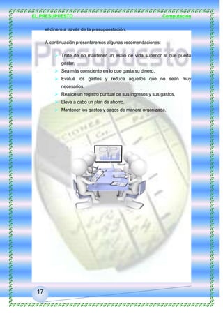 EL PRESUPUESTO Computación
17
9. Recomendaciones
Las recomendaciones que les podemos brindar giran en torno a cómo
manejar el dinero a través de la presupuestación.
A continuación presentaremos algunas recomendaciones:
 Trate de no mantener un estilo de vida superior al que pueda
gastar.
 Sea más consciente en lo que gasta su dinero.
 Evalué los gastos y reduce aquellos que no sean muy
necesarios.
 Realice un registro puntual de sus ingresos y sus gastos.
 Lleve a cabo un plan de ahorro.
 Mantener los gastos y pagos de manera organizada.
 