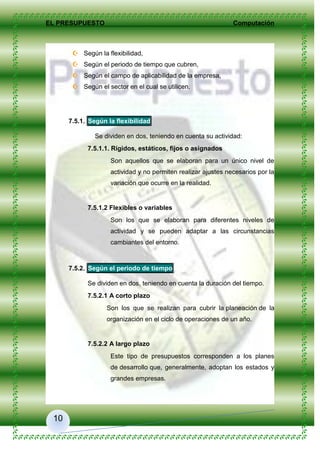 EL PRESUPUESTO Computación
10
 Según la flexibilidad,
 Según el periodo de tiempo que cubren,
 Según el campo de aplicabilidad de la empresa,
 Según el sector en el cual se utilicen.
7.5.1. Según la flexibilidad
Se dividen en dos, teniendo en cuenta su actividad:
7.5.1.1. Rígidos, estáticos, fijos o asignados
Son aquellos que se elaboran para un único nivel de
actividad y no permiten realizar ajustes necesarios por la
variación que ocurre en la realidad.
7.5.1.2 Flexibles o variables
Son los que se elaboran para diferentes niveles de
actividad y se pueden adaptar a las circunstancias
cambiantes del entorno.
7.5.2. Según el periodo de tiempo
Se dividen en dos, teniendo en cuenta la duración del tiempo.
7.5.2.1 A corto plazo
Son los que se realizan para cubrir la planeación de la
organización en el ciclo de operaciones de un año.
7.5.2.2 A largo plazo
Este tipo de presupuestos corresponden a los planes
de desarrollo que, generalmente, adoptan los estados y
grandes empresas.
 
