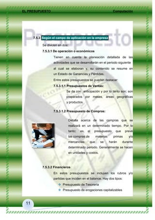 EL PRESUPUESTO Computación
11
7.5.3 Según el campo de aplicación en la empresa
Se dividen en dos:
7.5.3.1 De operación o económicos
Tienen en cuenta la planeación detallada de las
actividades que se desarrollarán en el periodo siguiente
al cual se elaboran y, su contenido se resume en
un Estado de Ganancias y Pérdidas.
Entre estos presupuestos se pueden destacar:
7.5.3.1.1 Presupuestos de Ventas:
Se da con anticipación y por lo tanto son; son
preparados por meses, áreas geográficas
y productos.
7.5.3.1.2 Presupuesto de Compras:
Detalla acerca de las compras que se
realizará en un determinado tiempo. Por lo
tanto; es el presupuesto que prevé
las compras de materias primas y/o
mercancías que se harán durante
determinado periodo. Generalmente se hacen
en unidades y costos.
7.5.3.2 Financieros
En estos presupuestos se incluyen los rubros y/o
partidas que inciden en el balance. Hay dos tipos:
 Presupuesto de Tesorería
 Presupuesto de erogaciones capitalizables
 