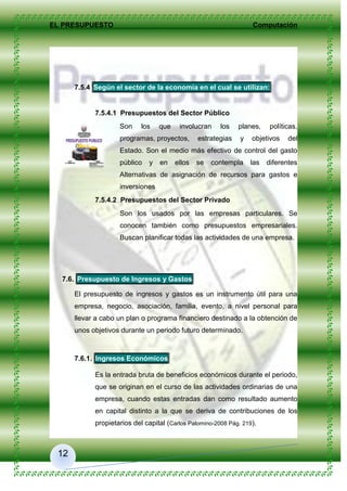 EL PRESUPUESTO Computación
12
7.5.4 Según el sector de la economía en el cual se utilizan:
7.5.4.1 Presupuestos del Sector Público
Son los que involucran los planes, políticas,
programas, proyectos, estrategias y objetivos del
Estado. Son el medio más efectivo de control del gasto
público y en ellos se contempla las diferentes
Alternativas de asignación de recursos para gastos e
inversiones
7.5.4.2 Presupuestos del Sector Privado
Son los usados por las empresas particulares. Se
conocen también como presupuestos empresariales.
Buscan planificar todas las actividades de una empresa.
7.6. Presupuesto de Ingresos y Gastos
El presupuesto de ingresos y gastos es un instrumento útil para una
empresa, negocio, asociación, familia, evento, a nivel personal para
llevar a cabo un plan o programa financiero destinado a la obtención de
unos objetivos durante un periodo futuro determinado.
7.6.1. Ingresos Económicos
Es la entrada bruta de beneficios económicos durante el periodo,
que se originan en el curso de las actividades ordinarias de una
empresa, cuando estas entradas dan como resultado aumento
en capital distinto a la que se deriva de contribuciones de los
propietarios del capital (Carlos Palomino-2008 Pág. 219).
 