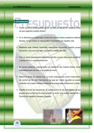 EL PRESUPUESTO Computación
16
8. Conclusiones
 Como vemos el presupuesto es un recurso de ayuda en nuestras vidas
ya que organiza nuestro dinero.
 Si no llevamos un adecuado control de nuestro dinero podemos obtener
deudas, lo que traerá un desequilibrio económico en nuestra vida.
 Mediante este método financiero estaremos mejorando nuestra propia
economía, que nos permitirá una buena calidad de vida.
 Con un buen presupuesto estaremos dando un gran paso para equilibrar
y poner firme a nuestra economía.
 En pocas palabras, presupuestar es mantener fijo nuestro dinero, tener
mentalidad para ahorrar y no gastar en vano.
 Debemos tener en cuenta que, un buen presupuesto como instrumento
de control es de vital importancia ya que por medio de éste se puede
controlar con mayor facilidad todos los procesos que realizamos a diario.
 Facilita la toma de decisiones, la coordinación de las actividades de los
grupos que conforman la organización, a tener una buena planeación y
Control de nuestros ingresos y gastos.
 
