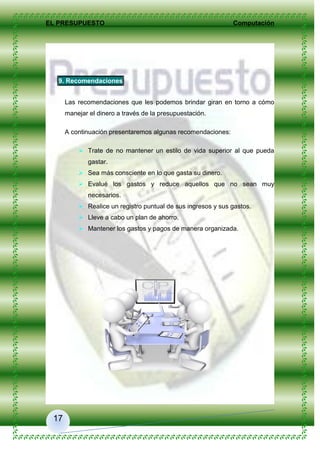 EL PRESUPUESTO Computación
17
9. Recomendaciones
Las recomendaciones que les podemos brindar giran en torno a cómo
manejar el dinero a través de la presupuestación.
A continuación presentaremos algunas recomendaciones:
 Trate de no mantener un estilo de vida superior al que pueda
gastar.
 Sea más consciente en lo que gasta su dinero.
 Evalué los gastos y reduce aquellos que no sean muy
necesarios.
 Realice un registro puntual de sus ingresos y sus gastos.
 Lleve a cabo un plan de ahorro.
 Mantener los gastos y pagos de manera organizada.
 