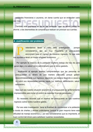 EL PRESUPUESTO Computación
4
entidades financieras o usureros, sin darse cuenta que se endeudan cada
vez más.
También este problema se da en las personas que no tienen hábito de
ahorrar, a las desmedidas de compras que realizan sin priorizar sus cuentas.
4. Justificación del problema
retendemos llevar a cabo esta investigación porque
consideramos que es muy importante el presupuesto
económico para el manejo de nuestros ingresos. Ya que este
nos ayudará a tener un mayor progreso económico.
Por ejemplo la mayoría de la población trujillana trabaja día tras día para
ganar algo y no saben cómo administrarlo pero sí como gastarlo.
Analizando el ejemplo anterior comprendemos que las personas no
presupuestan su dinero de una manera adecuada porque gastan
descontroladamente sus ingresos, siguiendo sus deseos llegando a veces a
no cubrir sus necesidades básicas (agua, luz, teléfono, alimentación, salud,
educación).
Sea cual sea nuestra situación económica, el presupuesto es la herramienta
imprescindible para tomar el control de nuestras finanzas personales.
Es necesario recordar que el objetivo del presupuesto es que nuestros
ingresos cubran todos nuestros gastos.
Por eso esta investigación tiene la finalidad de concientizar a la población
a través de charlas y afiches publicitarios; porque la gran mayoría tiene esta
dificultad de manejo económico y por eso consideramos que es importante, el
buen control del dinero para satisfacer nuestras necesidades.
P
 