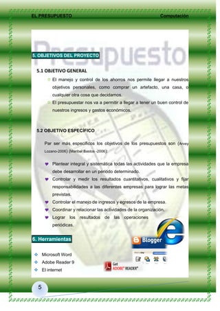 EL PRESUPUESTO Computación
5
5. OBJETIVOS DEL PROYECTO
5.1 OBJETIVO GENERAL
 El manejo y control de los ahorros nos permite llegar a nuestros
objetivos personales, como comprar un artefacto, una casa, o
cualquier otra cosa que decidamos.
 El presupuestar nos va a permitir a llegar a tener un buen control de
nuestros ingresos y gastos económicos.
5.2 OBJETIVO ESPECÍFICO
Par ser más específicos los objetivos de los presupuestos son (Arvey
Lozano-2006) (Maribel Bastos -2006):
 Plantear integral y sistemática todas las actividades que la empresa
debe desarrollar en un periodo determinado.
 Controlar y medir los resultados cuantitativos, cualitativos y fijar
responsabilidades a las diferentes empresas para lograr las metas
previstas.
 Controlar el manejo de ingresos y egresos de la empresa.
 Coordinar y relacionar las actividades de la organización.
 Lograr los resultados de las operaciones
periódicas.
6. Herramientas
 Microsoft Word
 Adobe Reader 9
 El internet
 