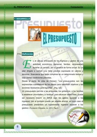 EL PRESUPUESTO Computación
6
7. DESARROLLO
7.1. Definición
s el cálculo anticipado de los ingresos y gastos de una
actividad económica (personal, familiar, empresarial)
durante un período, por lo general de forma anual. Es un
plan dirigido a cumplir una meta prevista expresada en valores y
términos financieros que debe cumplirse en un determinado tiempo y
bajo ciertas condiciones previstas.
Desde el punto de vista de Hansen: “Los presupuestos son las
expresiones cuantitativas de los planes para identificar objetivos y las
acciones necesarias para lograrlos”. (Pág. 326)
Un presupuesto permite a las empresas, los gobiernos, a las familias
a establecer prioridades y a evaluar para alcanzar estos fines, puede
ser necesario incurrir en déficit (que los gastos superan a los
ingresos), por el contrario puede ser posible ahorrar, en cuyo caso el
presupuesto presentará un superávit(los ingresos superan a los
gastos). (Fundación Wikipedia, inc. 2012. Pág.3)
E
 
