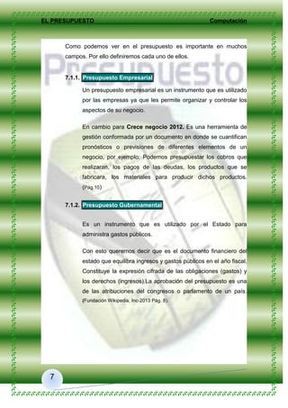 EL PRESUPUESTO Computación
7
Como podemos ver en el presupuesto es importante en muchos
campos. Por ello definiremos cada uno de ellos.
7.1.1. Presupuesto Empresarial
Un presupuesto empresarial es un instrumento que es utilizado
por las empresas ya que les permite organizar y controlar los
aspectos de su negocio.
En cambio para Crece negocio 2012. Es una herramienta de
gestión conformada por un documento en donde se cuantifican
pronósticos o previsiones de diferentes elementos de un
negocio, por ejemplo: Podemos presupuestar los cobros que
realizaran, los pagos de las deudas, los productos que se
fabricara, los materiales para producir dichos productos.
(Pág.10)
7.1.2. Presupuesto Gubernamental
Es un instrumento que es utilizado por el Estado para
administra gastos públicos.
Con esto queremos decir que es el documento financiero del
estado que equilibra ingresos y gastos públicos en el año fiscal.
Constituye la expresión cifrada de las obligaciones (gastos) y
los derechos (ingresos).La aprobación del presupuesto es una
de las atribuciones del congresos o parlamento de un país.
(Fundación Wikipedia, Inc-2013 Pág. 8).
 