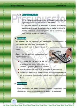 EL PRESUPUESTO Computación
8
7.1.3. Presupuesto Familiar
Es un instrumento utilizado por las familias para administrar los
ingresos y gastos que realizan en su vida diaria.
No solo este concepto se asemeja a la realidad sino también
aquellos movimientos de capitales que se realiza dentro de la
familia para llevar una mayor gestión de la económica. (Ana
Belén Pedroche Sánchez – 2010 Pág. 10).
7.2. Importancia
De acuerdo con la definición de presupuesto. Presentaremos la
importancia que tiene esta herramienta, ya
que es esencial para el buen manejo de
dinero.
Razón por la cual los presupuestos son
importantes porque:
 Son útiles en la mayoría de las
organizaciones como: utilitaristas, no
utilitarias, grandes y pequeñas empresas.
 Ayudan a minimizar el riesgo en las operaciones de la organización.
 Sirven como mecanismo para la revisión de políticas y estrategias
de la empresa y direccionarlas hacia lo que verdaderamente se
busca.
7.3. Planificación
Para administrar con éxitos nuestros ingresos necesitamos una
planificación; estos nos permitirán hacer planes y proyecciones.
 