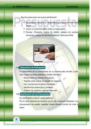 EL PRESUPUESTO Computación
9
Algunos pasos para una buena planificación:
Es necesario elaborar un diagnóstico de la situación financiera
actual.
Llevar un control de gasto (corto y a largo plazo)
Revisar: Chequera, tarjera de crédito, estados de cuentas
bancarias y pagos de hipotecas) (Alberto Villanueva-2009
7.4. Elaboración de Presupuesto
La elaboración de un presupuesto es un proceso muy sencillo y solo
debe seguir los pasos detallados (Walter Sánchez):
 Reúne todos tus estados financieros.
 Registra cada una de tus fuentes de ingresos.
 Has una lista de tus gastos mensuales.
 Identifica los gastos fijos y variables.
 Totaliza tus ingresos y gastos mensuales.
7.5. Clasificación de los Presupuestos
Su clasificación se da en varios aspectos.
Por lo tanto estamos de acuerdo con lo que menciona Wikipedia. Los
presupuestos se pueden clasificar desde diversos puntos de vista a
saber:
 