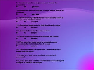 9. Considera que los conejos son una fuente de economía Si  no  porque 10Consideran que los conejos son una buena fuente de alimento Si  no  por que 11. Usted cree importante tener conocimiento sobre el conejo y sus manipulaciones Si  no  porque 12. Considera importante la distribución del conejo Si  no  porque 13. Aceptaría la venta de este producto Si  no  porque 14. Usted cree importante el consumo del conejo Si  no  porque 15. Para usted es importante la encuesta como conocimiento de la industria del conejo Si  no  porque 16. ¿Que importancia le prestaría a esta industria si fuese internacional?   17. ¿Cual cree que es la cantidad necesaria de consumo?   18. ¿Cual cree que son las condiciones necesarias para comprar o adoptar un conejo?       
