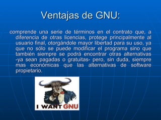Ventajas de GNU: comprende una serie de términos en el contrato que, a diferencia de otras licencias, protege principalmente al usuario final, otorgándole mayor libertad para su uso, ya que no sólo se puede modificar el programa sino que también siempre se podrá encontrar otras alternativas -ya sean pagadas o gratuitas- pero, sin duda, siempre mas económicas que las alternativas de software propietario. 