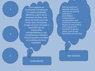 1
3
2
Antecedentes
Islas Canarias
Con el objetivo de
incrementar la motivación
en nuestros empleados
definimos, a partir de las
encuestas de clima, unos
planes de acción para cada
hotel y país. Estos planes
recogen acciones concretas a
desarrollar por los
responsables
correspondientes y cuyo
cumplimiento en tiempo y
forma supondrá una mejora
en la satisfacción de los
empleados.
Muchos hoteles han
adoptado políticas de
reducción de costes de
explotación y
sostenibilidad
medioambiental
aprovechando la gran
cantidad de horas de sol.
Muchas de estas políticas
se han basado en la
instalación de paneles
solares, tanto de tipo
fotovoltaico como térmico.
 
