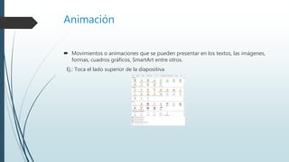 Animación
 Movimientos o animaciones que se pueden presentar en los textos, las imágenes,
formas, cuadros gráficos, SmartArt entre otros.
Ej.: Toca el lado superior de la diapositiva
 