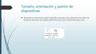 Tamaño, orientación y patrón de
diapositivas
 Almacena la información sobre la plantilla, teniendo como elementos los estilos de
fuente, la ubicación, los diseños del fondo entre otros siendo listos para usar.
 