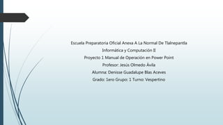 Escuela Preparatoria Oficial Anexa A La Normal De Tlalnepantla
Informática y Computación II
Proyecto 1 Manual de Operación en Power Point
Profesor: Jesús Olmedo Ávila
Alumna: Denisse Guadalupe Blas Aceves
Grado: 1ero Grupo: 1 Turno: Vespertino
 