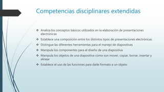 Competencias disciplinares extendidas
 Analiza los conceptos básicos utilizados en la elaboración de presentaciones
electrónicas
 Establece una composición entre los distintos tipos de presentaciones electrónicas
 Distingue las diferentes herramientas para el manejo de diapositivas
 Manipula los componentes para el diseño de una diapositiva
 Manipula los objetos de una diapositiva como son mover, copiar, borrar, insertar y
alinear
 Establece el uso de las funciones para darle formato a un objeto
 
