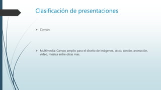Clasificación de presentaciones
 Común:
 Multimedia: Campo amplio para el diseño de imágenes, texto, sonido, animación,
video, música entre otras mas.
 