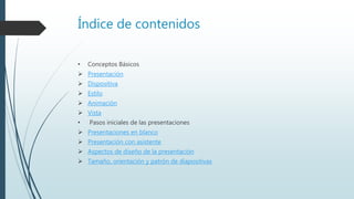 Índice de contenidos
• Conceptos Básicos
 Presentación
 Dispositiva
 Estilo
 Animación
 Vista
• Pasos iniciales de las presentaciones
 Presentaciones en blanco
 Presentación con asistente
 Aspectos de diseño de la presentación
 Tamaño, orientación y patrón de diapositivas
 