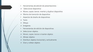 • Herramientas de edición de presentaciones
 Seleccionar diapositiva
 Mover, copiar, borrar, insertar y duplicar diapositiva
 Efectos de transición de diapositiva
• Aspectos de diseño de diapositivas
 Texto
 Dibujo
 Imágenes
• Herramientas de edición de diapositivas
 Seleccionar objetos
 Mover, copiar, borrar e insertar objetos
 Alinear objetos
 Distribuir objetos horizontal y verticalmente
 Girar y voltear objetos
 
