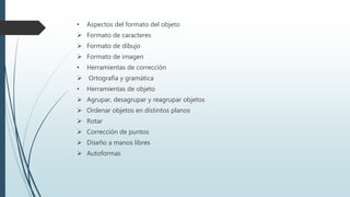 • Aspectos del formato del objeto
 Formato de caracteres
 Formato de dibujo
 Formato de imagen
• Herramientas de corrección
 Ortografía y gramática
• Herramientas de objeto
 Agrupar, desagrupar y reagrupar objetos
 Ordenar objetos en distintos planos
 Rotar
 Corrección de puntos
 Diseño a manos libres
 Autoformas
 