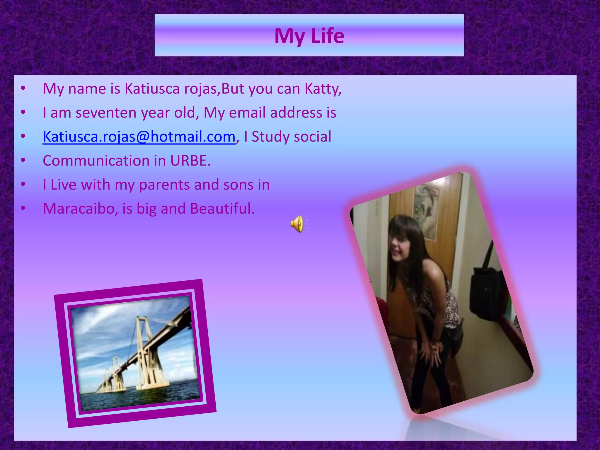 My LifeMy name is Katiusca rojas,But you can Katty,I am seventen year old, My email address is Katiusca.rojas@hotmail.com, I Study socialCommunication in URBE.I Live with my parents and sons in Maracaibo, is big and Beautiful. 