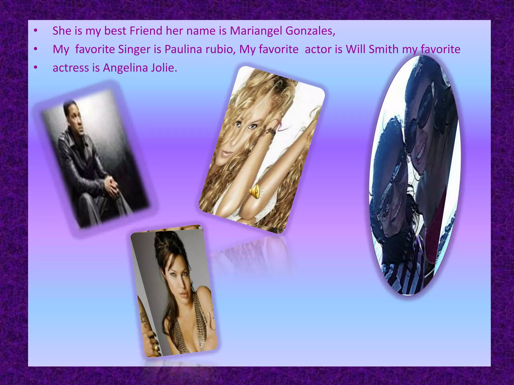 She is my best Friend her name is Mariangel Gonzales, My  favorite Singer is Paulina rubio, My favorite  actor is Will Smith my favorite actress is Angelina Jolie.