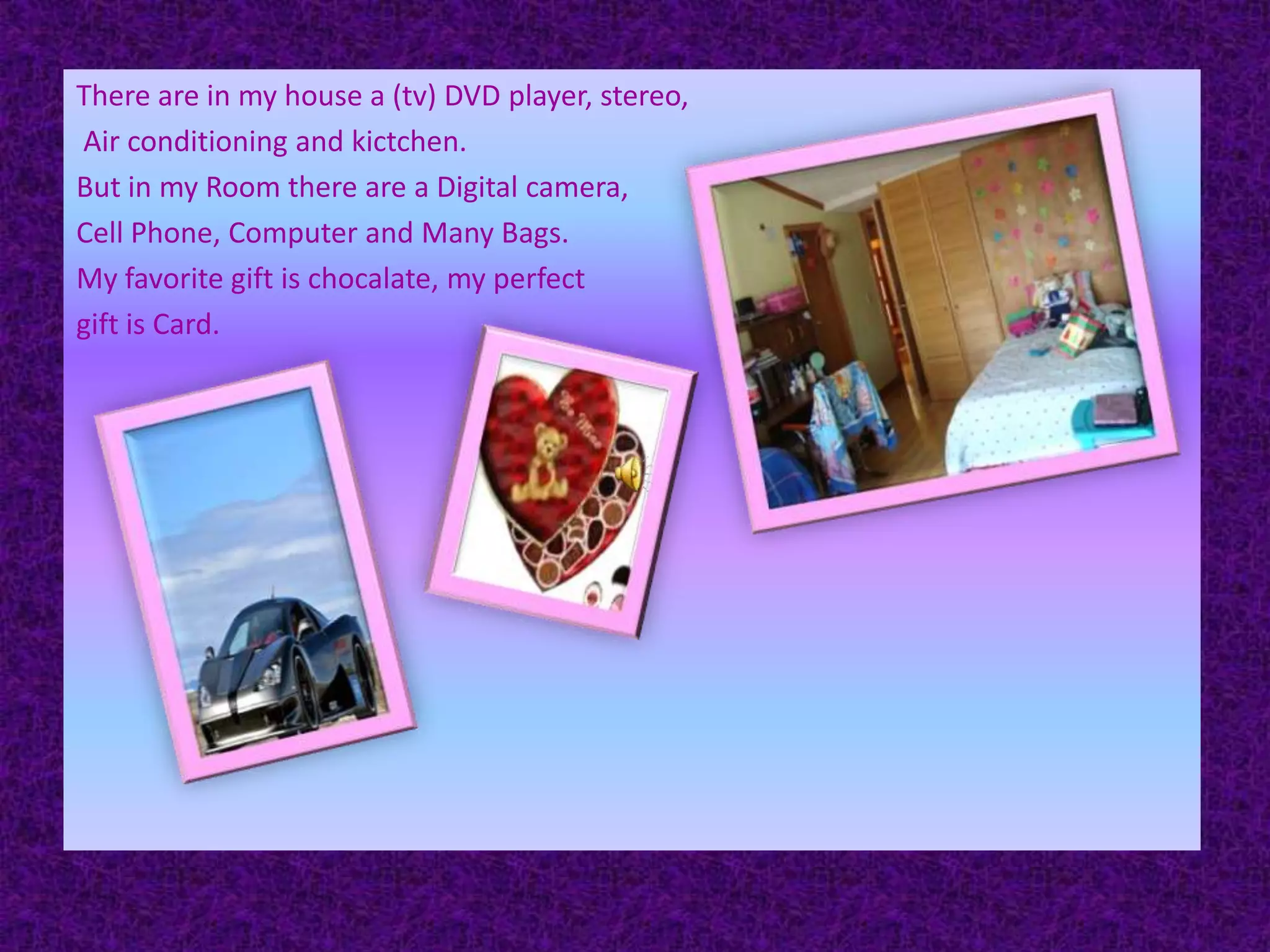 There are in my house a (tv) DVD player, stereo, Air conditioning and kictchen.But in my Room there are a Digital camera,Cell Phone, Computer and Many Bags.My favorite gift is chocalate,my perfect gift is Card.