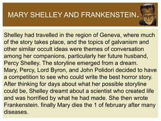 MARY SHELLEY AND FRANKENSTEIN.
Shelley had travelled in the region of Geneva, where much
of the story takes place, and the topics of galvanism and
other similar occult ideas were themes of conversation
among her companions, particularly her future husband,
Percy Shelley. The storyline emerged from a dream.
Mary, Percy, Lord Byron, and John Polidori decided to have
a competition to see who could write the best horror story.
After thinking for days about what her possible storyline
could be, Shelley dreamt about a scientist who created life
and was horrified by what he had made. She then wrote
Frankenstein. finally Mary dies the 1 of february after many
diseases.

 