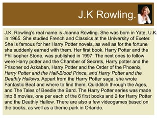 J.K Rowling.

J.K. Rowling’s real name is Joanna Rowling. She was born in Yate, U.K.
in 1965. She studied French and Classics at the University of Exeter.
She is famous for her Harry Potter novels, as well as for the fortune
she suddenly earned with them. Her first book, Harry Potter and the
Philisopher Stone, was published in 1997. The next ones to follow
were Harry potter and the Chamber of Secrets, Harry potter and the
Prisoner od Azkaban, Harry Potter and the Order of the Phoenix,
Harry Potter and the Half-Blood Prince, and Harry Potter and the
Deathly Hallows. Appart from the Harry Potter saga, she wrote
Fantastic Beat and where to find them, Quidditch through the Ages,
and The Tales of Beedle the Bard. The Harry Potter series was made
into 8 movies, one per each of the 6 first books and 2 for Harry Potter
and the Deathly Hallow. There are also a few videogames based on
the books, as well as a theme park in Orlando.

 