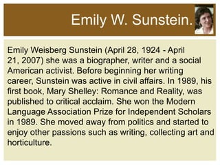 Emily W. Sunstein.
Emily Weisberg Sunstein (April 28, 1924 - April
21, 2007) she was a biographer, writer and a social
American activist. Before beginning her writing
career, Sunstein was active in civil affairs. In 1989, his
first book, Mary Shelley: Romance and Reality, was
published to critical acclaim. She won the Modern
Language Association Prize for Independent Scholars
in 1989. She moved away from politics and started to
enjoy other passions such as writing, collecting art and
horticulture.

 