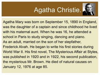 Agatha Christie.
Agatha Mary was born on September 15, 1890 in England,
was the daughter of a captain and since childhood he lived
with his maternal aunt. When he was 16, he attended a
school in Paris to study singing, dancing and piano.
As an adult, married on the son of her stepfather,
Frederick Alvah. He began to write his first stories during
World War II. His first novel, The Mysterious Affair at Styles,
was published in 1920 and in 1922, his second publication,
the mysterious Mr. Brown. He died of natural causes on
January 12, 1976 at age 85.

 