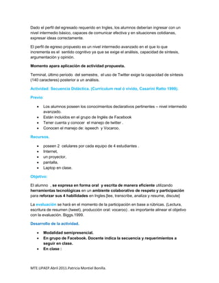 Dado el perfil del egresado requerido en Ingles, los alumnos deberían ingresar con un
nivel intermedio básico, capaces de comunicar efectiva y en situaciones cotidianas,
expresar ideas correctamente.

El perfil de egreso propuesto es un nivel intermedio avanzado en el que lo que
incrementa es el sentido cognitivo ya que se exige el análisis, capacidad de síntesis,
argumentación y opinión.

Momento apara aplicación de actividad propuesta.

Terminal, último periodo del semestre, el uso de Twitter exige la capacidad de síntesis
(140 caracteres) posterior a un análisis.

Actividad: Secuencia Didáctica. (Currículum real ó vivido, Casarini Ratto 1999).

Previo:

      Los alumnos poseen los conocimientos declarativos pertinentes – nivel intermedio
       avanzado.
      Están incluidos en el grupo de Inglés de Facebook
      Tener cuenta y conocer el manejo de twitter .
      Conocen el manejo de: ispeech y Vocaroo.

Recursos.

      poseen 2 celulares por cada equipo de 4 estudiantes .
      Internet,
      un proyector,
      pantalla,
      Laptop en clase.

Objetivo:

El alumno , se expresa en forma oral y escrita de manera eficiente utilizando
herramientas tecnológicas en un ambiente colaborativo de respeto y participación
para reforzar sus 4 habilidades en Ingles.[lee, transcribe, analiza y resume, discute]

La evaluación se hará en el momento de la participación en base a rúbricas. (Lectura,
escritura de resumen (tweet), producción oral: vocaroo) . es importante alinear el objetivo
con la evaluación. Biggs.1999.

Desarrollo de la actividad.

      Modalidad semipresencial.
      En grupo de Facebook. Docente indica la secuencia y requerimientos a
       seguir en clase.
      En clase :



MTE.UPAEP.Abril 2011.Patricia Montiel Bonilla.
 