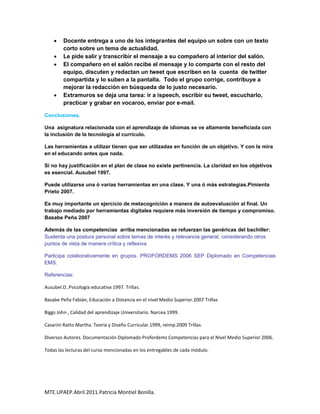     Docente entrega a uno de los integrantes del equipo un sobre con un texto
         corto sobre un tema de actualidad.
        Le pide salir y transcribir el mensaje a su compañero al interior del salón.
        El compañero en el salón recibe el mensaje y lo comparte con el resto del
         equipo, discuten y redactan un tweet que escriben en la cuenta de twitter
         compartida y lo suben a la pantalla. Todo el grupo corrige, contribuye a
         mejorar la redacción en búsqueda de lo justo necesario.
        Extramuros se deja una tarea: ir a ispeech, escribir su tweet, escucharlo,
         practicar y grabar en vocaroo, enviar por e-mail.

Conclusiones.

Una asignatura relacionada con el aprendizaje de idiomas se ve altamente beneficiada con
la inclusión de la tecnología al currículo.

Las herramientas a utilizar tienen que ser utilizadas en función de un objetivo. Y con la mira
en el educando antes que nada.

Si no hay justificación en el plan de clase no existe pertinencia. La claridad en los objetivos
es esencial. Ausubel 1997.

Puede utilizarse una ó varias herramientas en una clase. Y una ó más estrategias.Pimienta
Prieto 2007.

Es muy importante un ejercicio de metacognición a manera de autoevaluación al final. Un
trabajo mediado por herramientas digitales requiere más inversión de tiempo y compromiso.
Basabe Peña 2007

Además de las competencias arriba mencionadas se refuerzan las genéricas del bachiller:
Sustenta una postura personal sobre temas de interés y relevancia general, considerando otros
puntos de vista de manera crítica y reflexiva.

Participa colaborativamente en grupos. PROFORDEMS 2006 SEP Diplomado en Competencias
EMS.

Referencias:

Ausubel.D..Psicología educativa 1997. Trillas.

Basabe Peña Fabián, Educación a Distancia en el nivel Medio Superior.2007 Trillas

Biggs John , Calidad del aprendizaje Universitario. Narcea 1999.

Casarini Ratto Martha. Teoría y Diseño Curricular.1999, reimp.2009 Trillas.

Diversos Autores. Documentación Diplomado Profordems Competencias para el Nivel Medio Superior 2006.

Todas las lecturas del curso mencionadas en los entregables de cada módulo.




MTE.UPAEP.Abril 2011.Patricia Montiel Bonilla.
 