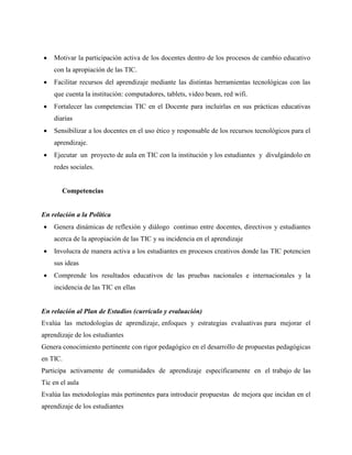  Motivar la participación activa de los docentes dentro de los procesos de cambio educativo
con la apropiación de las TIC.
 Facilitar recursos del aprendizaje mediante las distintas herramientas tecnológicas con las
que cuenta la institución: computadores, tablets, video beam, red wifi.
 Fortalecer las competencias TIC en el Docente para incluirlas en sus prácticas educativas
diarias
 Sensibilizar a los docentes en el uso ético y responsable de los recursos tecnológicos para el
aprendizaje.
 Ejecutar un proyecto de aula en TIC con la institución y los estudiantes y divulgándolo en
redes sociales.
Competencias
En relación a la Política
 Genera dinámicas de reflexión y diálogo continuo entre docentes, directivos y estudiantes
acerca de la apropiación de las TIC y su incidencia en el aprendizaje
 Involucra de manera activa a los estudiantes en procesos creativos donde las TIC potencien
sus ideas
 Comprende los resultados educativos de las pruebas nacionales e internacionales y la
incidencia de las TIC en ellas
En relación al Plan de Estudios (currículo y evaluación)
Evalúa las metodologías de aprendizaje, enfoques y estrategias evaluativas para mejorar el
aprendizaje de los estudiantes
Genera conocimiento pertinente con rigor pedagógico en el desarrollo de propuestas pedagógicas
en TIC.
Participa activamente de comunidades de aprendizaje específicamente en el trabajo de las
Tic en el aula
Evalúa las metodologías más pertinentes para introducir propuestas de mejora que incidan en el
aprendizaje de los estudiantes
 