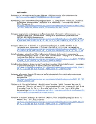 Referencias:
Estándares de competencias en TIC para docentes. UNESCO. Londres. 2008. Recuperado de:
http://www.eduteka.org/pdfdir/UNESCOEstandaresDocentes.pdf
Formación y Acceso para la formación pedagógica de las TIC. Computadores para educar. universidad
de Pamplona. Ministerio de las Tecnologías de la Información y Comunicaciones (MINTIC)
2013. Recuperado de:
http://www.computadoresparaeducar.gov.co/inicio/sites/default/files/documentos/FORMACION_Y
_ACCESO_PARA_LA_APROPIACION_PEDAGOGICA_DE_LAS_TIC.pdf
Guía para la apropiación pedagógica de las Tecnologías de la Información y la Comunicación y su
integración en el Aula. Ministerio de las Tecnologías de la información y comunicaciones
(MINTIC) 2012-2014. Recuperado de:
http://www.computadoresparaeducar.gov.co/inicio/sites/default/files/documentos/GUIA_PARA_L
A_APROPIACION_PEDAGOGICA_DE_LAS_TIC_Y_SU_INTEGRACION_EN_EL_AULA_1.pdf
Guía para la formación de docentes en la apropiación pedagógica de las TIC. Ministerio de las
Tecnologías de la Información y Comunicaciones (MINTIC) 2012-2014. recuperado de
http://www.computadoresparaeducar.gov.co/inicio/sites/default/files/documentos/GUIA_PARA_L
A_FORMACION_DE_DOCENTES_EN_LA_APROPIACION_PEDAGOGICA_DE_LAS_TIC.pdf
Guía Practica para aplicación de TIC en la Educación. Estrategia de formación y acceso para la
apropiación pedagógica de las TIC 2012-2014. Ministerio de las Tecnologías de la Información y
Comunicaciones (MINTIC) 2012-2014 Recuperado de:
http://www.computadoresparaeducar.gov.co/inicio/sites/default/files/documentos/GUIA_PRACTIC
A_PARA_LA_APLICACION_DE_TIC_EN_LA_EDUCACION.pdf
Guía Didáctica, al alcance de sus manos. Pensando en maestros. Estrategia de formación y acceso para
la apropiación pedagógica de las TIC 2012-2014. recuperado de:
http://www.computadoresparaeducar.gov.co/inicio/sites/default/files/documentos/GUIA_DIDACTI
CA_AL_ALCANCE_DE_SUS_MANOS_-_PENSANDO_EN_MAESTROS.PDF
Guía para la formación Docente. Ministerio de las Tecnologías de la Información y Comunicaciones
(MINTIC) 2012-2014
recuperado de:
http://www.computadoresparaeducar.gov.co/inicio/sites/default/files/documentos/GUIA_DE_FOR
MACION_DOCENTE.pdf
Ministerio de Educación Nacional - República de Colombia. (2008). Programa Nacional de
innovación Educativa con uso de TIC programa estratégico para la competitividad. Ruta
de apropiación de las Tic en el desarrollo profesional Docente. Bogotá, Colombia.
Recuperado en http://www.slideshare.net/wilcox1/ruta-apropiacin-de-tic-en-el-desarrollo-
profesional-docente-para-educacin-superior-men
Pensando en maestros. Estrategia de Formación y Acceso para la apropiación pedagógica de las TIC
.MINTIC. 2012 – 2014. Recuperado de:
http://www.computadoresparaeducar.gov.co/inicio/sites/default/files/documentos/GUIA_DIDACTI
CA_AL_ALCANCE_DE_SUS_MANOS_-_PENSANDO_EN_MAESTROS.PDF
 