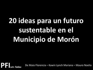 PFIum- fadau
De Maio Florencia – Kawin Lynch Mariana – Mauro Noelia
20 ideas para un futuro
sustentable en el
Municipio de Morón
 