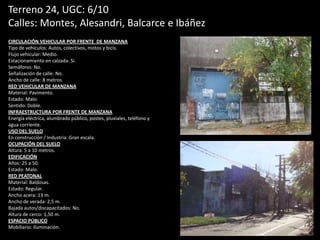 Terreno 24, UGC: 6/10
Calles: Montes, Alesandri, Balcarce e Ibáñez
CIRCULACIÓN VEHICULAR POR FRENTE DE MANZANA
Tipo de vehículos: Autos, colectivos, motos y bicis.
Flujo vehicular: Medio.
Estacionamiento en calzada: Si.
Semáforos: No.
Señalización de calle: No.
Ancho de calle: 8 metros.
RED VEHICULAR DE MANZANA
Material: Pavimento.
Estado: Malo.
Sentido: Doble.
INFRAESTRUCTURA POR FRENTE DE MANZANA
Energía eléctrica, alumbrado público, postes, pluviales, teléfono y
agua corriente.
USO DEL SUELO
En construcción / Industria: Gran escala.
OCUPACIÓN DEL SUELO
Altura: 5 a 10 metros.
EDIFICACIÓN
Años: 25 a 50.
Estado: Malo.
RED PEATONAL
Material: Baldosas.
Estado: Regular.
Ancho acera: 13 m.
Ancho de verada: 2,5 m.
Bajada autos/discapacitados: No.
Altura de cerco: 1,50 m.
ESPACIO PÚBLICO
Mobiliario: Iluminación.
 