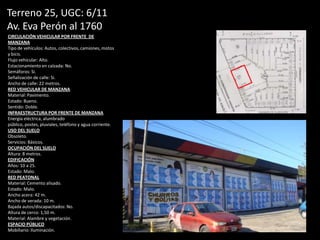 Terreno 25, UGC: 6/11
Av. Eva Perón al 1760
CIRCULACIÓN VEHICULAR POR FRENTE DE
MANZANA
Tipo de vehículos: Autos, colectivos, camiones, motos
y bicis.
Flujo vehicular: Alto.
Estacionamiento en calzada: No.
Semáforos: Si.
Señalización de calle: Si.
Ancho de calle: 22 metros.
RED VEHICULAR DE MANZANA
Material: Pavimento.
Estado: Bueno.
Sentido: Doble.
INFRAESTRUCTURA POR FRENTE DE MANZANA
Energía eléctrica, alumbrado
público, postes, pluviales, teléfono y agua corriente.
USO DEL SUELO
Obsoleto.
Servicios: Básicos.
OCUPACIÓN DEL SUELO
Altura: 8 metros.
EDIFICACIÓN
Años: 10 a 25.
Estado: Malo.
RED PEATONAL
Material: Cemento alisado.
Estado: Malo.
Ancho acera: 42 m.
Ancho de verada: 10 m.
Bajada autos/discapacitados: No.
Altura de cerco: 1,50 m.
Material: Alambre y vegetación.
ESPACIO PÚBLICO
Mobiliario: Iluminación.
 