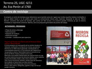 Terreno 25, UGC: 6/11
Av. Eva Perón al 1760
Centro de reciclaje
Se propone un centro de reciclaje ya que detectamos que el partido carece de lugares que reciban aquellos residuos reutilizables o
que no deben tirarse a la vía pública para evitar la contaminación (Como pilas, baterías). Apoyando la idea de “Morón
Recicla”, sumamos otro punto de reciclaje, que cuenta con fácil acceso y no ocasiona grandes molestias ya que el entorno
inmediato es mayormente comercial. Además, sería una propuesta generadora de puestos de trabajo.
ACTIVIDADES - PROGRAMA
• Playa de acceso y descarga.
• Administración.
• Depósito de residuos.
• Planta de reciclaje.
• Comedor – Instalaciones para operarios.
Programa de Recolección Diferenciada de Residuos Sólidos
Urbanos “Morón Recicla”
El mismo propone una nueva gestión de los residuos basada en la
reducción, reutilización y reciclaje de los mismos, que permite
disminuir en un 30% la basura generada, contribuyendo a la
sustentabilidad ambiental y a la formalización del trabajo de los
recuperadores urbanos. Desarrollado hasta el momento en los
barrios de Morón, Haedo y Castelar centro norte.
Materiales como papeles (desde boletos de colectivo hasta una caja
de cartón); plásticos (envases de alimentos, bebidas, vasos, cubiertos
y platos descartables, baldes y sillas rotas); vidrios (vasos
rotos, frascos de perfume, botellas); metales (latas de alimentos);
hierro (desde un clavito hasta una silla); aluminio
(desodorantes, latas de gaseosas, marcos de ventanas);
bronce, cobre, plomo, radiografías, juguetes y ropa, son las que
pueden reciclarse.
 